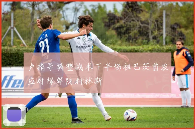 卢指导调整战术下半场祖巴茨首发应对绿军防科林斯