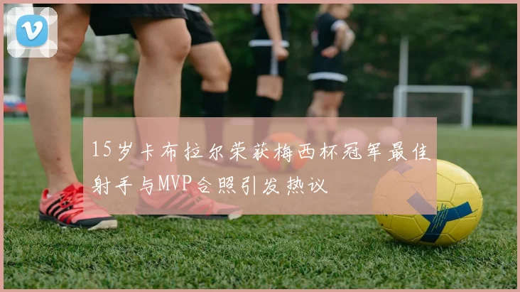 15岁卡布拉尔荣获梅西杯冠军最佳射手与MVP合照引发热议