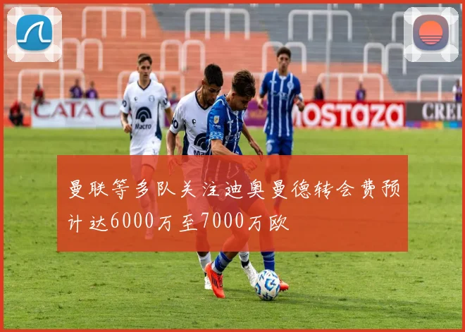 曼联等多队关注迪奥曼德转会费预计达6000万至7000万欧