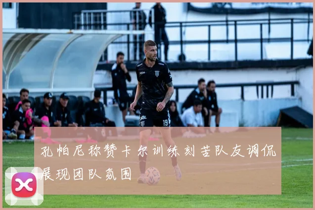 孔帕尼称赞卡尔训练刻苦队友调侃展现团队氛围