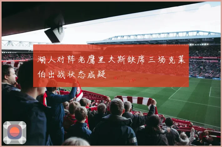 湖人对阵老鹰里夫斯缺席三场克莱伯出战状态成疑