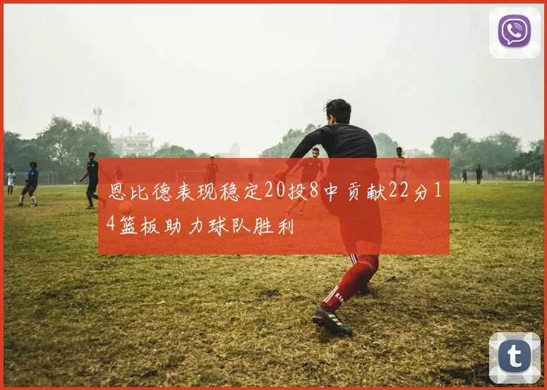 恩比德表现稳定20投8中贡献22分14篮板助力球队胜利