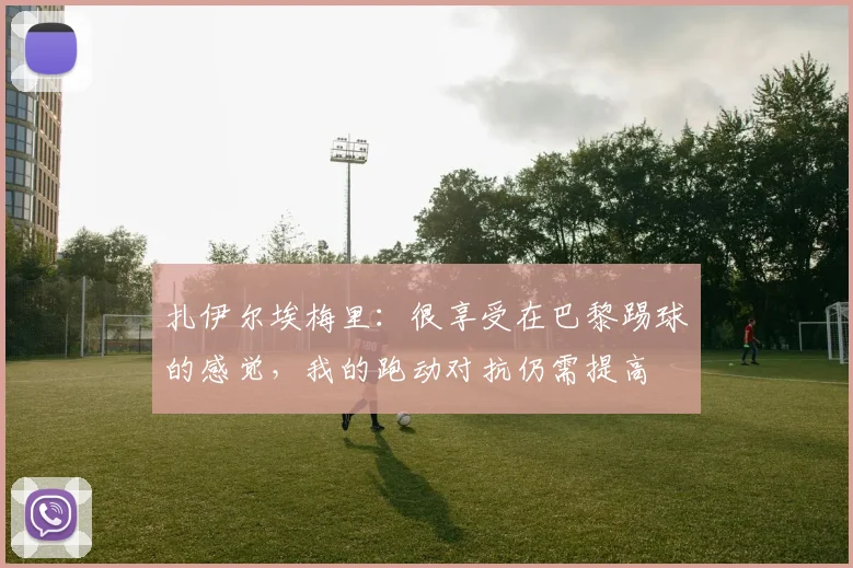 扎伊尔埃梅里：很享受在巴黎踢球的感觉，我的跑动对抗仍需提高