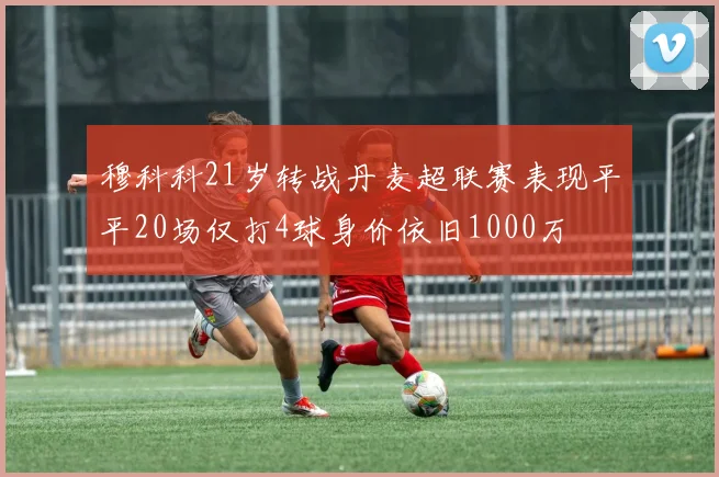 穆科科21岁转战丹麦超联赛表现平平20场仅打4球身价依旧1000万