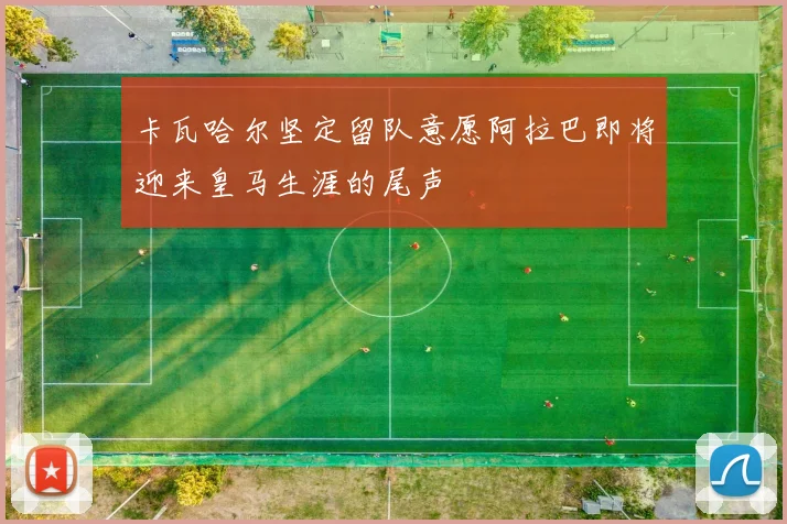 卡瓦哈尔坚定留队意愿阿拉巴即将迎来皇马生涯的尾声