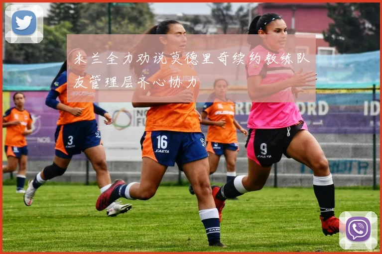 米兰全力劝说莫德里奇续约教练队友管理层齐心协力