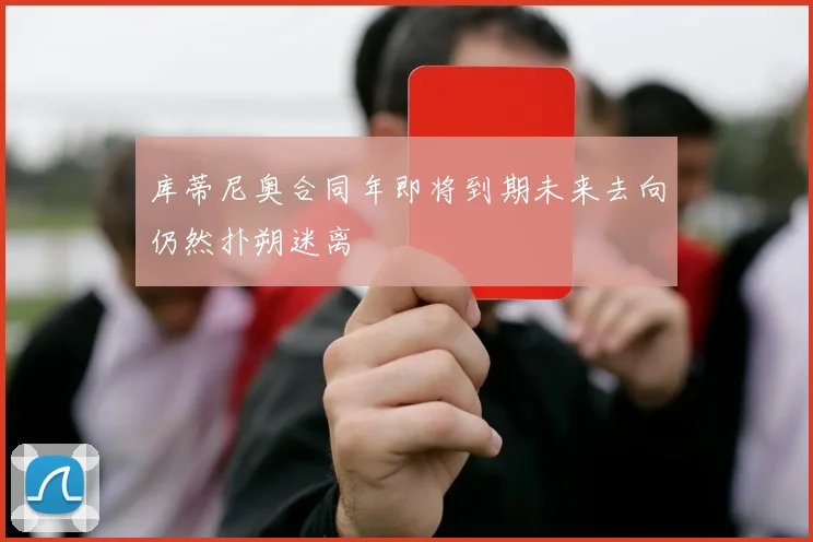 库蒂尼奥合同年即将到期未来去向仍然扑朔迷离