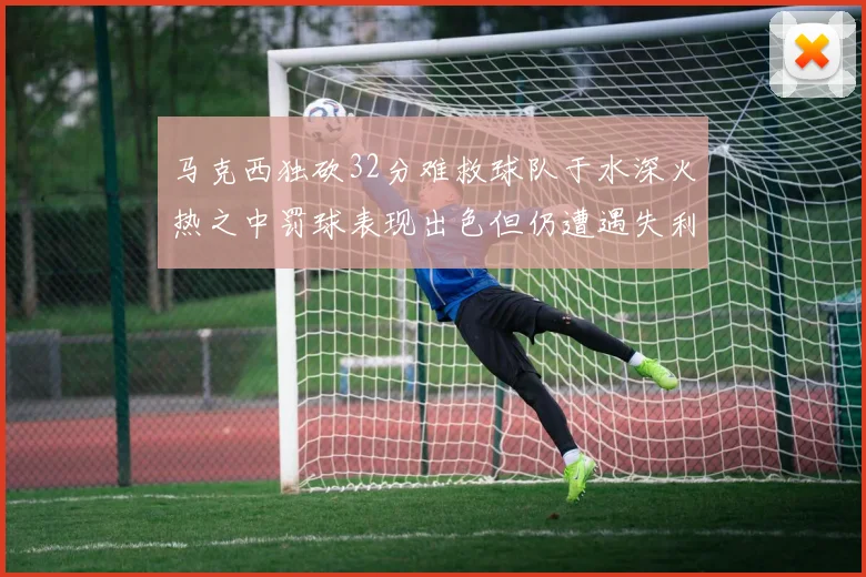 马克西独砍32分难救球队于水深火热之中罚球表现出色但仍遭遇失利