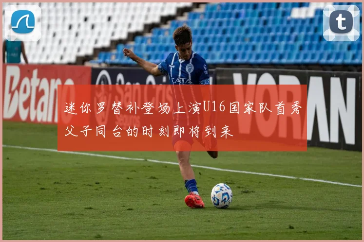 迷你罗替补登场上演U16国家队首秀父子同台的时刻即将到来