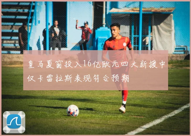 皇马夏窗投入16亿欧元四大新援中仅卡雷拉斯表现符合预期