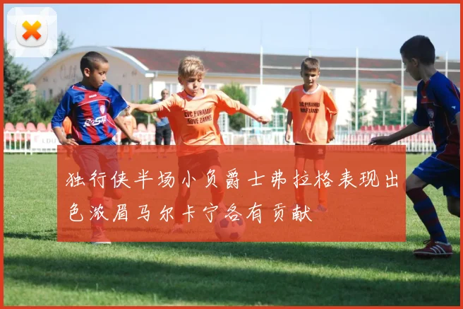 独行侠半场小负爵士弗拉格表现出色浓眉马尔卡宁各有贡献