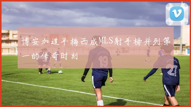 博安加追平梅西成MLS射手榜并列第一的传奇时刻