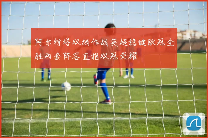 阿尔特塔双线作战英超稳健欧冠全胜两套阵容直指双冠荣耀