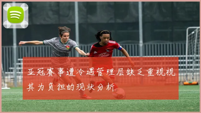 亚冠赛事遭冷遇管理层缺乏重视视其为负担的现状分析