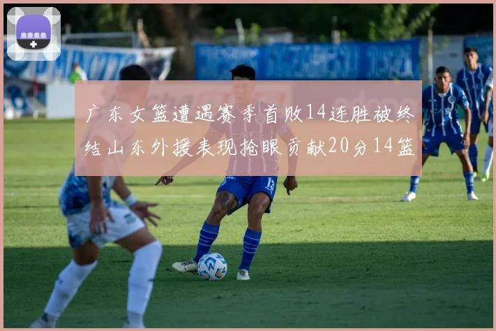 广东女篮遭遇赛季首败14连胜被终结山东外援表现抢眼贡献20分14篮板5助攻