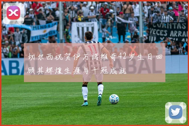 切尔西祝贺伊万诺维奇42岁生日回顾其辉煌生涯与十冠成就