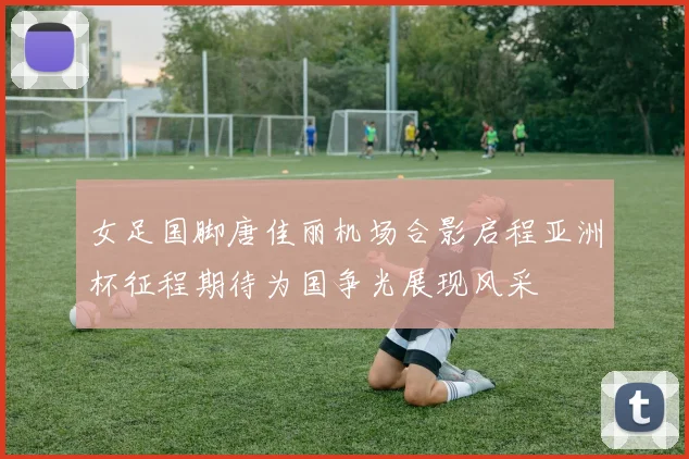 女足国脚唐佳丽机场合影启程亚洲杯征程期待为国争光展现风采