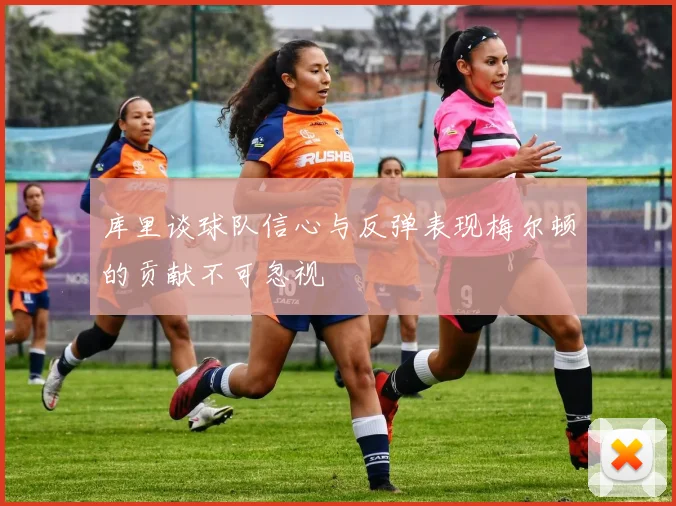 库里谈球队信心与反弹表现梅尔顿的贡献不可忽视