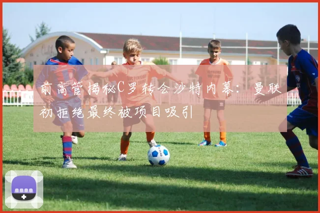 前高管揭秘C罗转会沙特内幕：曼联初拒绝最终被项目吸引