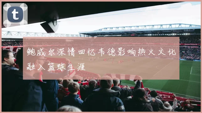 鲍威尔深情回忆韦德影响热火文化融入篮球生涯