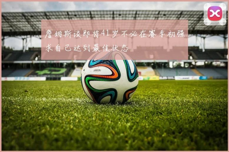 詹姆斯谈即将41岁不必在赛季初强求自己达到最佳状态