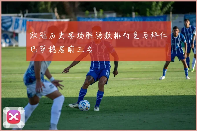 欧冠历史客场胜场数排行皇马拜仁巴萨稳居前三名