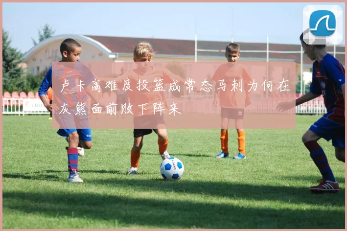 卢卡高难度投篮成常态马刺为何在灰熊面前败下阵来