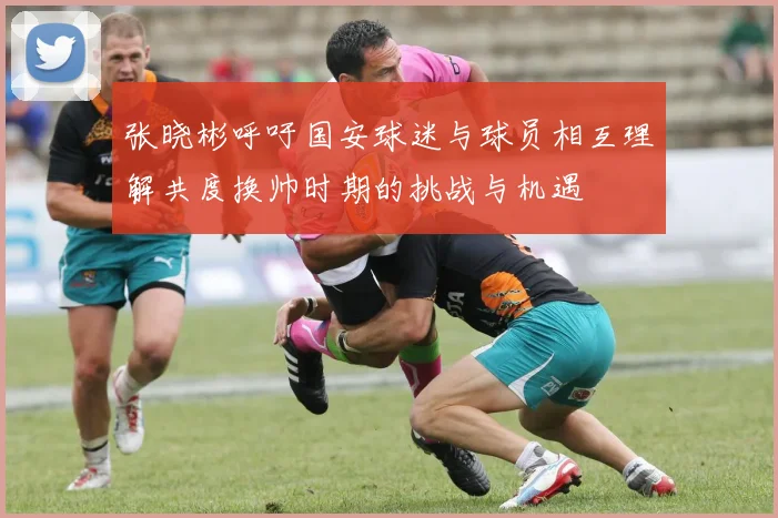 张晓彬呼吁国安球迷与球员相互理解共度换帅时期的挑战与机遇