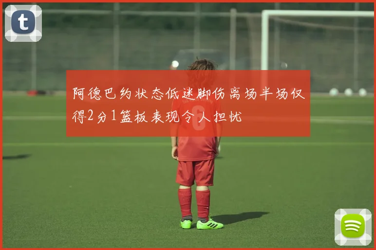 阿德巴约状态低迷脚伤离场半场仅得2分1篮板表现令人担忧
