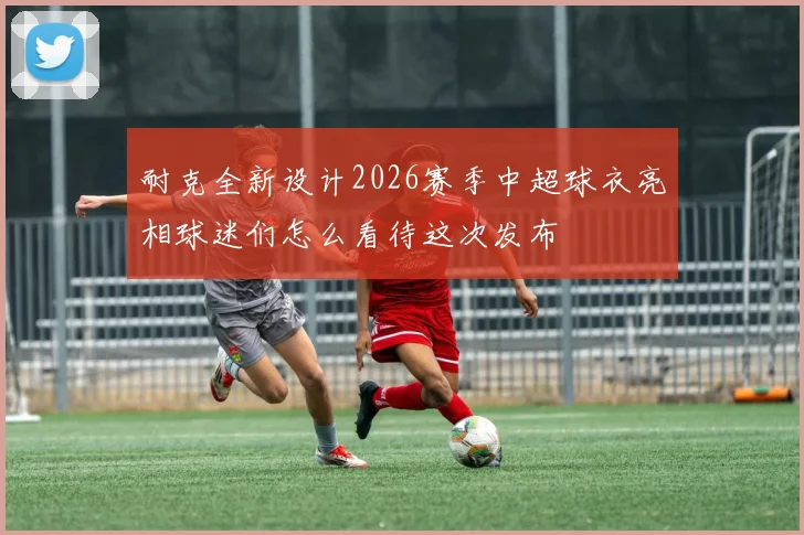 耐克全新设计2026赛季中超球衣亮相球迷们怎么看待这次发布