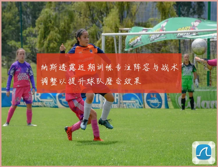 纳斯透露近期训练专注阵容与战术调整以提升球队磨合效果