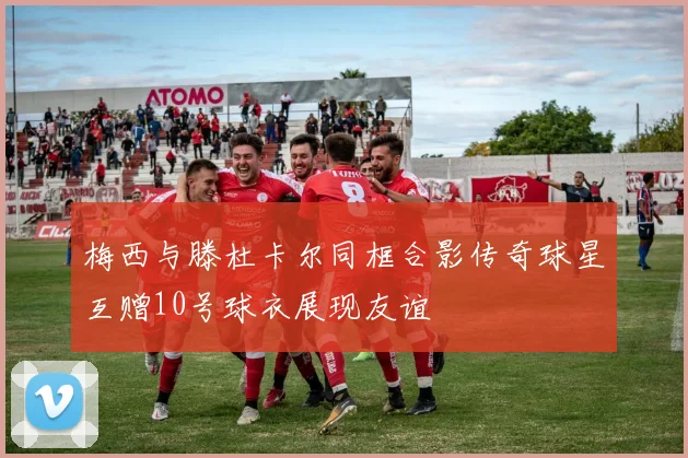 梅西与滕杜卡尔同框合影传奇球星互赠10号球衣展现友谊